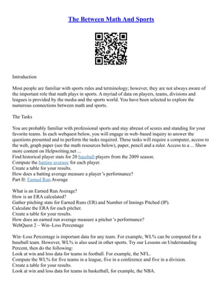 The Between Math And Sports
Introduction
Most people are familiar with sports rules and terminology; however, they are not always aware of
the important role that math plays in sports. A myriad of data on players, teams, divisions and
leagues is provided by the media and the sports world. You have been selected to explore the
numerous connections between math and sports.
The Tasks
You are probably familiar with professional sports and stay abreast of scores and standing for your
favorite teams. In each webquest below, you will engage in web–based inquiry to answer the
questions presented and to perform the tasks required. These tasks will require a computer, access to
the web, graph paper (see the math resources below), paper, pencil and a ruler. Access to a ... Show
more content on Helpwriting.net ...
Find historical player stats for 20 baseball players from the 2009 season.
Compute the batting average for each player.
Create a table for your results.
How does a batting average measure a player 's performance?
Part II: Earned Run Average
What is an Earned Run Average?
How is an ERA calculated?
Gather pitching stats for Earned Runs (ER) and Number of Innings Pitched (IP).
Calculate the ERA for each pitcher.
Create a table for your results.
How does an earned run average measure a pitcher 's performance?
WebQuest 2 – Win–Loss Percentage
Win–Loss Percentage is important data for any team. For example, WL% can be computed for a
baseball team. However, WL% is also used in other sports. Try our Lessons on Understanding
Percent, then do the following:
Look at win and loss data for teams in football. For example, the NFL.
Compute the WL% for five teams in a league, five in a conference and five in a division.
Create a table for your results.
Look at win and loss data for teams in basketball, for example, the NBA.
 