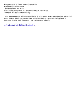 Compute the WL% for ten teams of your choice.
Create a table for your results.
What other sports use WL%?
Is WL% always expressed as a percentage? Explain your answer.
WebQuest 3 – The NBA Draft Lottery
The NBA Draft Lottery is an annual event held by the National Basketball Association in which the
teams who had missed the playoffs in the previous season participate in a lottery process to
determine the draft order in the NBA Draft. The lottery is normally
... Get more on HelpWriting.net ...
 
