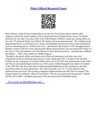 Plain Gifford Research Paper
Plain Gifford, a Hall of Fame football player for the New York Giants and an unbelievable
supporter, kicked the bucket Sunday at his Connecticut home of characteristic causes, his family
declared. He was only seven days short of his 85th birthday. Gifford is made due, among others, by
his wife, TV character Kathy Lee Gifford. His family said in an announcement: "We celebrate in the
phenomenal life he was favored to live, and we feel thankful and favored to have been cherished by
such an astounding person." Gifford was a No. 1 draft pick by the Giants in 1952 and appreciated a
flexible vocation with New York, playing both offense and protection. He was named NFL Player of
the Year in 1956 and named to seven Pro Bowls for three distinct positions – guarded back, halfback
and flanker. ... Show more content on Helpwriting.net ...
"Straight to the point's ability and charm on the field and reporting in real time were vital
components in the development and notoriety of the cutting edge NFL." In spite of the fact that
Gifford was the centerpiece of a Giants offense that went to five NFL title amusements in the 1950s
and '60s, he encountered highs and lows as a NFL player. Gifford bungled twice ahead of schedule
in the 1958 NFL title diversion, both of which prompted Baltimore Colts touchdowns, and later
missed the mark on a basic third down. The Colts inevitably won 23–17 in the alliance's first
additional time diversion. The exciting completion helped promote the NFL and was named "The
Greatest Game Ever Played," albeit not by Gifford. "Not my most prominent amusement," Gifford
told the AP in 2008. "I bungled going out (of the end zone) and I mishandled going
... Get more on HelpWriting.net ...
 