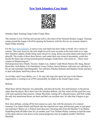 New York Islanders Case Study
Islanders Open Training Camp Under Cloudy Skies
The summer is over. Fall has arrived and with it, the return of the National Hockey League. Training
camps around the league will all be opening for business, with the first on–ice sessions slated to
begin Friday morning.
For the New York Islanders, it seems every year lately has been 'make or break', for a variety of
reasons. This year, however, the term might never be more accurate as the team looks to re–sign
their franchise captain, finally bring some closure to a long, drawn out arena drama and return to the
playoffs. The results of those three factors, each under their own cloud of uncertainty, could also
decide the future fate of long tenured general manager, Garth Snow, who seems to ... Show more
content on Helpwriting.net ...
Soft projections have Eberle–Tavares–Anders Lee, Andrew Ladd–Brock Nelson–Ho–Sang, Barzal–
Beauviller–Josh Bailey, Cal Clutterbuck–Casey Cizikas–Jason Chimera, with units two and three in
the air and seemingly interchangeable. You still have Nikolay Kulemin and Stephen Gionta and have
to deal with Quine and Prince down the road.
As of today, only Casey Bailey, a 6–3, 26–year old wing who spent last year in the Ottawa
organization, is coming in on a PTO, presumably for depth on the Sound Tigers roster.
Defense
What Snow did for Hamonic was admirable, and showed loyalty, first and foremost, to the person
rather than the player. But it does leave the Islanders defense, one that wasn't all that good last year,
with more questions than answers. Johnny Boychuk, coming off a rebound season, and Nick Leddy,
the only true transitional threat, are back and that's an excellent start. It's after that it begins to get
hazy.
How does deHaan, coming off his best season as a pro, fare with the pressures of a contract
looming? Can Adam Pelech and Pulock take the required next steps and become game in and game
out mainstays? Better yet, is Pulock more than just a booming shot from the blueline? Can Dennis
Seidenberg hold off father time for yet another year? Can Thomas Hickey continue to lead the team
in hits taken and not wear down as the season progresses into its toughest months? Did Scott
Mayfield
 