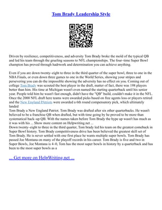 Tom Brady Leadership Style
Driven by resilience, competitiveness, and adversity Tom Brady broke the mold of the typical QB
and led his team through the grueling seasons to NFL championships. The four–time Super Bowl
champion has proved through hadrwork and determination you can achieve anything.
Even if you are down twenty–eight to three in the third quarter of the super bowl, three to one in the
NBA Finals, or even down three games to one in the World Series, showing your stripes and
persevering you can do the impossible showing the adversity has no effect on you. Coming out of
college Tom Brady was scouted the best player in the draft, matter of fact, there was 198 players
better than him. His time at Michigan wasn't even named the starting quarterback until his senior
year. People told him he wasn't fast enough, didn't have the "QB" build, couldn't make it in the NFL.
Once the 2000 NFL draft here teams were awarded picks based on free agents loss or players retired
and the New England PAtriots were awarded a 6th round compensatory pick, which ultimately
landed
Tom Brady a New England Patriot. Tom Brady was drafted after six other quarterbacks. He wasn't
believed to be a franchise QB when drafted, but with time going by he proved to be more than
systematical back–up QB. With the names taken before Tom Brady the hype up wasn't has much as
it was with his ... Show more content on Helpwriting.net ...
Down twenty–eight to three in the third quarter, Tom brady led his team on the greatest comeback in
Super Bowl history. Tom Brady competitiveness drive has been believed the greatest skill set of
Tom Brady. He is never settled with one first place he wants multiple super bowls. Tom Brady has
passed Joe Montana on many of the playoff records in his career. Tom Brady is five and two in
Super Bowls, Joe Montana is 4–0, Tom has the most super bowls in history by a quarterback and has
been to the most super bowls as a
... Get more on HelpWriting.net ...
 