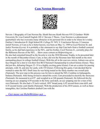 Cam Newton Biography
Stevens 1 Biography of Cam Newton By: Heath Stevens Heath Stevens 9/9/12 Gardner–Webb
University Dr. Lisa Cantrell English 102–C Stevens 2 Thesis– Cam Newton is a phenomenal
quarterback who has overcame many obstacles in his personal life in order to be where he is today.
Outline I. Introduction II. High School III. College IV. NFL V. Conclusion Stevens 3 Cameron
Jerrell Newton, or Cam as he is better known, was born on May 11, 1989 to Cecil Newton Sr. and
Jackie Newton (Levin). It is probably a fair statement to say that Cam hails from a football centered
family, as his dad had experience in the NFL, and his brother, Cecil Newton Jr., currently plays for
the Baltimore Ravens of the NFL ... Show more content on Helpwriting.net ...
He also had cemented himself as the favorite to win the 2010 Heisman Trophy, to be presented later
in the month of December (Gene). Cam, in fact, did win the Heisman later that month as the most
outstanding player in college football (Gene). With this all in the rearview mirror, Auburn was set to
face Oregon for a shot to win their first BCS National Championship in school history (Gene). They
did just this, defeating Oregon 22–19 in a highly exciting game (Gene). Cam set a career for passing
attempts, with 34, and also for yards, with 335 (Gene). Following this game, Cam decided that he
wanted to enter the NFL Draft since he was being touted as the likely number one overall pick
(National). The next step in this process was for him to attend the NFL Combine in Indianapolis,
Indiana (National). After being invited to attend this event, Cam proceeded to electrify the showcase
(National). He measured in at 6'5", and weighed in at 248 pounds (National). He followed this by
running an eye–popping 4.59 seconds in the forty yard dash, an eye–popping stat for a man of his
size (National). He also had a 35 inch vertical, 10'6" broad jump, 6.92 second three cone drill, and
4.18 second twenty yard shuttle (National). With the production of his 2010 season, as well as these
intangibles, the Carolina Panthers drafted Cam with the
... Get more on HelpWriting.net ...
 