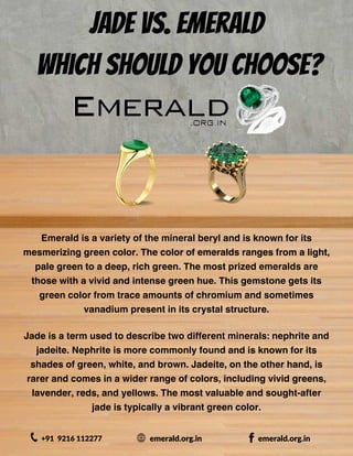 Jade vs. Emerald
Which Should You Choose?
Emerald is a variety of the mineral beryl and is known for its
mesmerizing green color. The color of emeralds ranges from a light,
pale green to a deep, rich green. The most prized emeralds are
those with a vivid and intense green hue. This gemstone gets its
green color from trace amounts of chromium and sometimes
vanadium present in its crystal structure.
+91 9216 112277 emerald.org.in emerald.org.in
Jade is a term used to describe two different minerals: nephrite and
jadeite. Nephrite is more commonly found and is known for its
shades of green, white, and brown. Jadeite, on the other hand, is
rarer and comes in a wider range of colors, including vivid greens,
lavender, reds, and yellows. The most valuable and sought-after
jade is typically a vibrant green color.
 