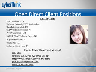 Open Direct Client Positions
cyberThink Inc. Proprietary 1
Looking forward to working with you!
Jade Zhu
908-875-3768 , 908-429-8008 Ext. 314
http://www.linkedin.com/in/itrjadezhu
jade.zhu@cyberThink.com
www.cyberThink.com
July 22nd
2013
PHP Developer – VA
Technical Network/EPOS Analyst- PA
SharePoint Specialist - PA
Sr. JAVA/J2EE developer- NJ
.Net Programmer – OH
SAP HR ABAP Technical Expert- NJ  
Sr. Java Developer– IL
Oracle DBA- IA   
Sr. Sys Architect - Java- IA
 