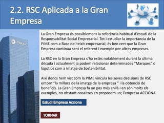La Gran Empresa és possiblement la referència habitual d’estudi de la
Responsabilitat Social Empresarial. Tot i estudiar la importància de la
PIME com a Base del teixit empresarial, és ben cert que la Gran
Empresa continua sent el referent i exemple per altres empreses.

La RSC en la Gran Empresa s’ha extès notablement durant la última
dècada i actualment ja podem relacionar determinades “Marques” o
logotips com a imatge de Sostenibilitat.

Així doncs hem vist com la PIME vincula les seves decisions de RSC
entorn “la millora de la imatge de la empresa “ i la obtenció de
beneficis. La Gran Empresa fa un pas més enllà i en són molts els
exemples, no obstant nosaltres en proposem un; l’empresa ACCIONA.
 
