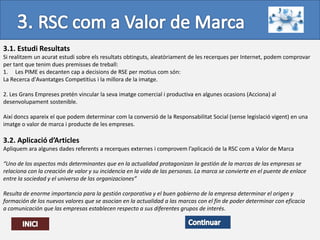 3.1. Estudi Resultats
Si realitzem un acurat estudi sobre els resultats obtinguts, aleatòriament de les recerques per Internet, podem comprovar
per tant que tenim dues premisses de treball:
1. Les PIME es decanten cap a decisions de RSE per motius com són:
La Recerca d'Avantatges Competitius i la millora de la imatge.

2. Les Grans Empreses pretén vincular la seva imatge comercial i productiva en algunes ocasions (Acciona) al
desenvolupament sostenible.

Així doncs apareix el que podem determinar com la conversió de la Responsabilitat Social (sense legislació vigent) en una
imatge o valor de marca i producte de les empreses.

3.2. Aplicació d’Articles
Apliquem ara algunes dades referents a recerques externes i comprovem l’aplicació de la RSC com a Valor de Marca

“Uno de los aspectos más determinantes que en la actualidad protagonizan la gestión de la marcas de las empresas se
relaciona con la creación de valor y su incidencia en la vida de las personas. La marca se convierte en el puente de enlace
entre la sociedad y el universo de las organizaciones”

Resulta de enorme importancia para la gestión corporativa y el buen gobierno de la empresa determinar el origen y
formación de los nuevos valores que se asocian en la actualidad a las marcas con el fin de poder determinar con eficacia
a comunicación que las empresas establecen respecto a sus diferentes grupos de interés.
 