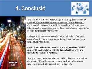 Tal i com hem vist en el desenvolupament d’aquest PowerPoint
totes les empreses són conscients de la importància creixent
d’atendre els diferents grups d’interessos (i no únicament els
interessos dels accionistes) per tal de generar riquesa i augmentar
el valor del projecte empresarial.

Així doncs, les empreses són conscients dels valors d’aquests
grups d’interès i de la importància de crear una marca que en
respongui directament.

Crear un Valor de Marca basat en la RSC serà un bon indici de
garantir l’assoliment d’uns nivells d’explotació òptims i una
fórmula d’adaptació a l’entorn.

Si la nostra marca ens associa a uns valors d’empresa sostenible,
disposarem d’una clara avantatge competitiva i alhora serem
respectuosos amb el medi ambient i la societat.
 