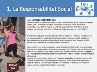 1.1. La Responsabilitat Social
La Responsabilitat Social Corporativa (RSC) o Responsabilitat Social Empresarial es pot
definir com " la contribució activa i voluntària a la millora social, econòmica i
ambiental per part de les empreses amb el principal objectiu de millorar la seva
situació competitiva, valorativa i millorar-ne d'aquesta manera el valor afegit."


Si sintetitzem aquesta definició, partirem del concepte que l'empresa constitueix una
de les organitzacions més importants i essencials en el context social. No obstant
l'empresa té com a responsabilitat bàsica "generar riquesa" és a dir generar béns i
serveis i tenir en compte els interessos dels accionistes.

Podem definir que una empresa que aplica la Responsabilitat Social, és una empresa
que respon a les demandes dels diferents grups socials i d'interès que participen en les
seves activitats productives o bé es veuen afectats per aquestes activitats. L'empresa
no sols es preocupa de la seva eficiència productiva sinó de totes les externalitats que
ella genera.
Apareix així el que podem definir com l'empresa sostenible, un tipus d'empresa que
adopta un compromís amb el seu entorn més enllà de les obligacions legals amb
l'objectiu de que aquesta responsabilitat suposí també un benefici per l'empresa
augmentant-ne els beneficis i millorant la imatge.
 