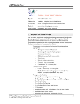 JAD Guidelines



                                                  TechNote - Writing "SMART" Objectives

                               Specific           states what will be done
                               Measurable         you know when they have been achieved
                               Achievable         can be accomplished in the time frame required
                               Realistic          achievable with adequate resources
                               Time-framed        states when they will be achieved



                               2. Prepare for the Session
                               The facilitator has primary responsibility for JAD preparation. Furthermore,
                               good preparation is key to good JAD sessions. It is important that all
                               participants understand their parts in the process and that all relevant
                               information be gathered and sent to participants ahead of time. In preparing
                               for the session, there are four categories of tasks:
                                   •      Conduct pre-session research (include the following topics as
                                          appropriate)
                                              –   History and context of the project
                                              –   Business goals supported by the project
                                              –   Business environment
                                              –   Hidden issues and built-in constraints
                                              –   Open issues
                                              –   Benefits to the organization
                                              –   Customer work environment
                                              –   Evaluation of the current system
                                   •      Create a session agenda
                                             –    Create a preliminary session agenda
                                              –   The facilitator will need to prepare some introductory
                                                  material so all participants know their roles
                                   •      Arrange session logistics
                                          –   Arrange for a meeting space, and its set-up
                                          –   U-shaped table arrangement or large oval table (see figure)
                                          –   Comfortable chairs
                                          –   Good, adjustable lighting
                                          –   Overhead projector(s) and large screen
                                          –   Whiteboards
                                          –   Foamcore boards (like whiteboards) with 3x5 post-it notes
                                          –   Flipcharts (with lots of paper)
                                          –   Computer and appropriate application software
IT Project Management Certificate Program, Version .0                                                         5
© 1998-2004 Knowledge Structures, Inc.
 
