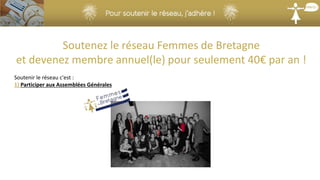 Soutenez le réseau Femmes de Bretagne
et devenez membre annuel(le) pour seulement 40€ par an !
Soutenir le réseau c'est :
1) Participer aux Assemblées Générales
 
