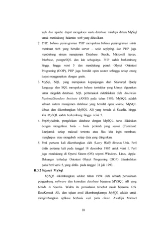 10
web dan apache dapat mengakses suatu database misalnya dalam MySql
untuk mendukung halaman web yang dihasilkan.
2. PHP, bahasa pemrograman PHP merupakan bahasa pemrograman untuk
membuat web yang bersifat server – sede scpipting, dan PHP juga
mendukung sistem manajemen Database Oracle, Microsoft Acces,
Interbase, postgreSQL dan lain sebagainya. PHP sudah berkembang
hingga hingga versi 5 dan mendukung penuh Object Orientasi
Programing (OOP), PHP juga bersifat open source sehingga setiap orang
dapat menggunakan dengan gratis.
3. MySql, SQL yang merupakan kepanjangan dari Stuctured Query
Language dan SQL merupakan bahasa terstuktur yang khusus digunakan
untuk megolah database. SQL pertamakali didefinisikan oleh American
NasionalStandars Institute (ANSI) pada tahun 1986, MySQL adalah
sebuah sistem manajemen database yang bersifat open source, MySQL
dibuat dan dikembangkan MySQL AB yang berada di Swedia, hingga
kini MySQL sudah berkembang hingga versi 5.
4. PhpMyAdmin, pengelolaan database dengan MySQL harus dilakukan
dengan mengetikan baris – baris perintah yang sesuai (Command
Line)untuk setiap maksud tertentu atau Jika kita ingin membuat,
menghapus atau mengubah setiap data yang diinginkan.
5. Perl, pertama kali dikembangkan oleh (Larry Wall) dimesin Unix. Perl
dirilis pertama kali pada tanggal 18 desember 1987 untuk versi 1. Perl
juga mendukung di Opersi Sistem (OS) seperti Windows, Linux, Apple.
Dukungan terhadap Orientasi Object Programing (OOP) ditambahkan
pada Perl versi 5, yang dirilis pada tanggal 31 juli 1993.
II.3.2 Sejarah MySql
MySQL dikembangkan sekitar tahun 1994 oleh sebuah perusahaan
pengembang software dan konsultan database bernama MYSQL AB yang
berada di Swedia. Waktu itu perusahaan tersebut masih bernama TcX
DataKonsult AB, dan tujuan awal dikembangkannya MySQL adalah untuk
mengembangkan aplikasi berbasis web pada client. Awalnya Michael
 