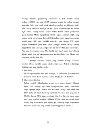 11
"Monty" Widenius, pengembang satu-satunya di TcX memiliki sebuah
aplikasi UNIREG dan rutin ISAM buatannya sendiri dan sedang mencari
antarmuka SQL yang cocok untuk diimplementasikan ke dalamnya. Mula-
mula Monty memakai miniSQL (mSQL) pada eksperimennya itu, namun
SQL dirasa kurang sesuai, karena terlalu lambat dalam pemrosesan
query.Akhirnya Monty menghubungi David Hughes, pembuat mSQL yang
sedang merilis versi kedua dari mSQL.Kemudian Monty mencoba membuat
sendiri mesin SQL yang memiliki antarmuka mirip dengan SQL, tetapi
dengan kemampuan yang lebih sesuai sehingga lahirlah MySQL.Tentang
pengambilan nama MySQL, sampai saat ini masih belum jelas asal usulnya.
Ada yang berpendapat nama My diambil dari huruf depan dan belakang
Monty, tetapi versi lain mengatakan nama itu diambil dari putri Monty yang
kebetulan juga bernama My.
Sebagai database server yang memiliki konsep database
modern, MySql memiliki banyak sekali keistimewaan. Berikut ini beberapa
keistimewaan yang dimiliki MySql :
1. Portability
MySql dapat berjalan stabil pada berbagai OS (Operating System) seperti
Windows, Linux, Unix, Mac OS, Solaris, Amiga, HP-UX, Symbian.
2. Open Source Limited
Dahulu MySQL didistribusikan secara open source (gratis), dibawah
lisensi GPL sehingga kita dapat menggunakannya secara cuma-cuma
tanpa dipungut biaya. Namun, saat ini karena MySQL telah dibeli oleh
SUN, maka kita tidak dapat lagi menikmati fitur-fitur baru yang ada di
MySQL, karena SUN akan membatasi fitur-fitur baru ini hanya untuk
user yang membeli lisensinya. Sehingga MySQL tidak lagi sebuah open
source yang benar-benar gratis lagi.MySQL sekarang hanya menyediakan
fitur-fitur "dasar" saja yang saat ini sudah menggunakan versi 5.1.
 