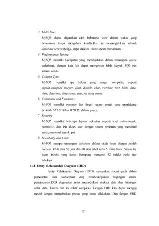 12
3. Multi User
MySQL dapat digunakan oleh beberapa user dalam waktu yang
bersamaan tanpa mengalami konflik.Hal ini memungkinkan sebuah
database serverMySQL dapat diakses client secara bersamaan.
4. Performance Tuning
MySQL memiliki kecepatan yang menakjubkan dalam menangani query
sederhana, dengan kata lain dapat memproses lebih banyak SQL per
satuan waktu.
5. Column Type
MySQL memiliki tipe kolom yang sangat kompleks, seperti
signed/unsigned integer, float, double, char, varchar, text, blob, date,
time, datetime, timestamp, year, set serta enum.
6. Command and Functions
MySQL memiliki operator dan fungsi secara penuh yang mendukung
perintah SELECTdan WHERE dalam query.
7. Security
MySQL memiliki beberapa lapisan sekuritas seperti level subnetmask,
namahost, dan izin akses user dengan sistem perizinan yang mendetail
serta password terenkripsi.
8. Scalability and Limit
MySQL mampu menangani database dalam skala besar dengan jumlah
records lebih dari 50 juta dan 60 ribu tabel serta 5 miliar baris. Selain itu,
batas indeks yang dapat ditampung mencapai 32 indeks pada tiap
tabelnya
II.4 Entity Relationship Diagram (ERD)
Entity Relationship Diagram (ERD) merupakan notasi grafis dalam
pemodelan data konseptual yang mendeskripsikan hugungan antara
penyimpanan.ERD dugunakan untuk memodelkan struktur data dan hubungan
antar data, karena hal ini relatif kompleks. Dengan ERD kita dapat menguji
model dengan mengabaikan proses yang harus dilakukan. Dan dengan ERD
 