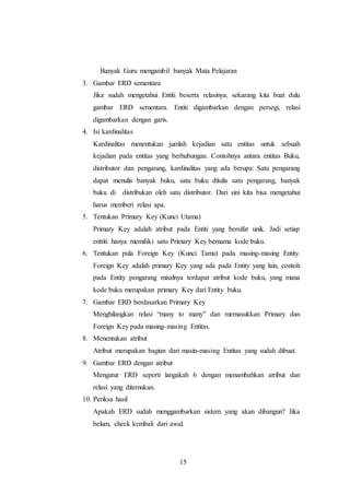 15
Banyak Guru mengambil banyak Mata Pelajaran
3. Gambar ERD sementara
Jika sudah mengetahui Entiti beserta relasinya, sekarang kita buat dulu
gambar ERD sementara. Entiti digambarkan dengan persegi, relasi
digambarkan dengan garis.
4. Isi kardinalitas
Kardinalitas menentukan jumlah kejadian satu entitas untuk sebuah
kejadian pada entitas yang berhubungan. Contohnya antara entitas Buku,
distributor dan pengarang, kardinalitas yang ada berupa: Satu pengarang
dapat menulis banyak buku, satu buku ditulis satu pengarang, banyak
buku di distribukan oleh satu distributor. Dari sini kita bisa mengetahui
harus memberi relasi apa.
5. Tentukan Primary Key (Kunci Utama)
Primary Key adalah atribut pada Entiti yang bersifat unik. Jadi setiap
enttiti hanya memiliki satu Primary Key bernama kode buku.
6. Tentukan pula Foreign Key (Kunci Tamu) pada masing-masing Entity.
Foreign Key adalah primary Key yang ada pada Entity yang lain, contoh
pada Entity pengarang misalnya terdapat atribut kode buku, yang mana
kode buku merupakan primary Key dari Entity buku.
7. Gambar ERD berdasarkan Primary Key
Menghilangkan relasi “many to many” dan memasukkan Primary dan
Foreign Key pada masing-masing Entitas.
8. Menentukan atribut
Atribut merupakan bagian dari masin-masing Entitas yang sudah dibuat.
9. Gambar ERD dengan atribut
Mengatur ERD seperti langakah 6 dengan menambahkan atribut dan
relasi yang ditemukan.
10. Periksa hasil
Apakah ERD sudah menggambarkan sistem yang akan dibangun? Jika
belum, check kembali dari awal.
 
