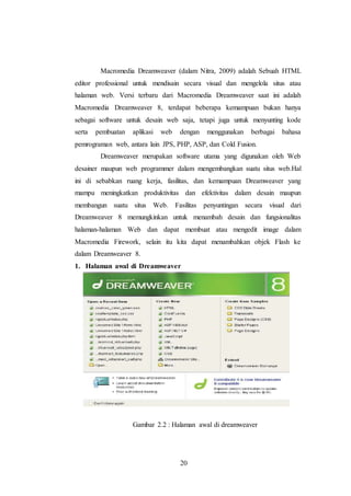 20
Macromedia Dreamweaver (dalam Nitra, 2009) adalah Sebuah HTML
editor professional untuk mendisain secara visual dan mengelola situs atau
halaman web. Versi terbaru dari Macromedia Dreamweaver saat ini adalah
Macromedia Dreamweaver 8, terdapat beberapa kemampuan bukan hanya
sebagai software untuk desain web saja, tetapi juga untuk menyunting kode
serta pembuatan aplikasi web dengan menggunakan berbagai bahasa
pemrograman web, antara lain JPS, PHP, ASP, dan Cold Fusion.
Dreamweaver merupakan software utama yang digunakan oleh Web
desainer maupun web programmer dalam mengembangkan suatu situs web.Hal
ini di sebabkan ruang kerja, fasilitas, dan kemampuan Dreamweaver yang
mampu meningkatkan produktivitas dan efektivitas dalam desain maupun
membangun suatu situs Web. Fasilitas penyuntingan secara visual dari
Dreamweaver 8 memungkinkan untuk menambah desain dan fungsionalitas
halaman-halaman Web dan dapat membuat atau mengedit image dalam
Macromedia Firework, selain itu kita dapat menambahkan objek Flash ke
dalam Dreamweaver 8.
1. Halaman awal di Dreamweaver
Gambar 2.2 : Halaman awal di dreamweaver
 