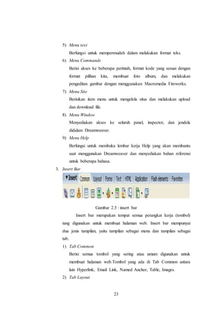 23
5) Menu text
Berfungsi untuk mempermudah dalam melakukan format teks.
6) Menu Commands
Berisi akses ke beberapa perintah, format kode yang sesuai dengan
format pilihan kita, membuat foto album, dan melakukan
pengeditan gambar dengan menggunakan Macromedia Fireworks.
7) Menu Site
Berisikan item menu untuk mengelola situs dan melakukan upload
dan download file.
8) Menu Window
Menyediakan akses ke seluruh panel, inspector, dan jendela
didalam Dreamweaver.
9) Menu Help
Berfungsi untuk membuka lembar kerja Help yang akan membantu
saat menggunakan Dreamweaver dan menyediakan bahan referensi
untuk beberapa bahasa.
3. Insert Bar
Gambar 2.5 : insert bar
Insert bar merupakan tempat semua perangkat kerja (tombol)
tang digunakan untuk membuat halaman web. Insert bar mempunyai
dua jenis tampilan, yaitu tampilan sebagai menu dan tampilan sebagai
tab.
1) Tab Common
Berisi semua tombol yang sering atau umum digunakan untuk
membuat halaman web.Tombol yang ada di Tab Common antara
lain Hyperlink, Email Link, Named Anchor, Table, Images.
2) Tab Layout
 