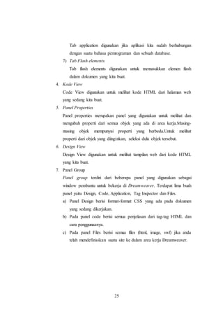 25
Tab application digunakan jika aplikasi kita sudah berhubungan
dengan suatu bahasa pemrograman dan sebuah database.
7) Tab Flash elements
Tab flash elements digunakan untuk memasukkan elemen flash
dalam dokumen yang kita buat.
4. Kode View
Code View digunakan untuk melihat kode HTML dari halaman web
yang sedang kita buat.
5. Panel Properties
Panel properties merupakan panel yang digunakan untuk melihat dan
mengubah properti dari semua objek yang ada di area kerja.Masing-
masing objek mempunyai properti yang berbeda.Untuk melihat
properti dari objek yang diinginkan, seleksi dulu objek tersebut.
6. Design View
Design View digunakan untuk melihat tampilan web dari kode HTML
yang kita buat.
7. Panel Group
Panel group terdiri dari beberapa panel yang digunakan sebagai
window pembantu untuk bekerja di Dreamweaver. Terdapat lima buah
panel yaitu Design, Code, Application, Tag Inspector dan Files.
a) Panel Design berisi format-format CSS yang ada pada dokumen
yang sedang dikerjakan.
b) Pada panel code berisi semua penjelasan dari tag-tag HTML dan
cara penggunaanya.
c) Pada panel Files berisi semua files (html, image, swf) jika anda
telah mendefinisikan suatu site ke dalam area kerja Dreamweaver.
 