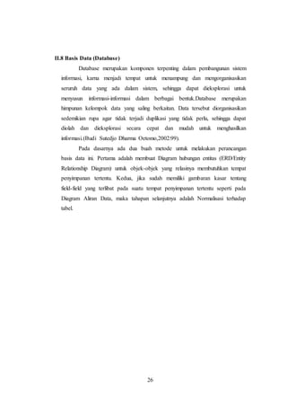 26
II.8 Basis Data (Database)
Database merupakan komponen terpenting dalam pembangunan sistem
informasi, karna menjadi tempat untuk menampung dan mengorganisasikan
seruruh data yang ada dalam sistem, sehingga dapat dieksplorasi untuk
menyusun informasi-informasi dalam berbagai bentuk.Database merupakan
himpunan kelompok data yang saling berkaitan. Data tersebut diorganisasikan
sedemikian rupa agar tidak terjadi duplikasi yang tidak perlu, sehingga dapat
diolah dan dieksplorasi secara cepat dan mudah untuk menghasilkan
informasi.(Budi Sutedjo Dharma Oetomo,2002:99).
Pada dasarnya ada dua buah metode untuk melakukan perancangan
basis data ini. Pertama adalah membuat Diagram hubungan entitas (ERD/Entity
Relationship Diagram) untuk objek-objek yang relasinya membutuhkan tempat
penyimpanan tertentu. Kedua, jika sudah memiliki gambaran kasar tentang
field-field yang terlibat pada suatu tempat penyimpanan tertentu seperti pada
Diagram Aliran Data, maka tahapan selanjutnya adalah Normalisasi terhadap
tabel.
 