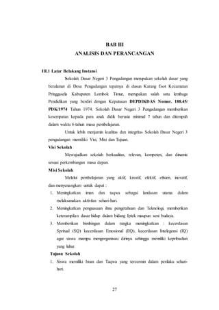 27
BAB III
ANALISIS DAN PERANCANGAN
III.1 Latar Belakang Instansi
Sekolah Dasar Negeri 3 Pengadangan merupakan sekolah dasar yang
beralamat di Desa Pengadangan tepatnya di dusun Karang Esot Kecamatan
Pringgasela Kabupaten Lombok Timur, merupakan salah satu lembaga
Pendidikan yang berdiri dengan Keputusan DEPDIKDAS Nomor. 188.45/
PDK/1974 Tahun 1974. Sekolah Dasar Negeri 3 Pengadangan memberikan
kesempatan kepada para anak didik berusia minimal 7 tahun dan ditempuh
dalam waktu 6 tahun masa pembelajaran.
Untuk lebih menjamin kualitas dan integritas Sekolah Dasar Negeri 3
pengadangan memiliki Visi, Misi dan Tujuan.
Visi Sekolah
Mewujudkan sekolah berkualitas, relevan, kompeten, dan dinamis
sesuai perkembangan masa depan.
Misi Sekolah
Melalui pembelajaran yang aktif, kreatif, efektif, efisien, inovatif,
dan menyenangkan untuk dapat :
1. Meningkatkan iman dan taqwa sebagai landasan utama dalam
melaksanakan aktivitas sehari-hari.
2. Meningkatkan penguasaan ilmu pengetahuan dan Teknologi, memberikan
keterampilan dasar hidup dalam bidang Iptek maupun seni budaya.
3. Memberikan bimbingan dalam rangka meningkatkan : kecerdasan
Spritual (SQ) kecerdasan Emosional (EQ), kecerdasan Intelegensi (IQ)
agar siswa mampu mengorganisasi dirinya sehingga memiliki kepribadian
yang luhur.
Tujuan Sekolah
1. Siswa memiliki Iman dan Taqwa yang tercermin dalam perilaku sehari-
hari.
 
