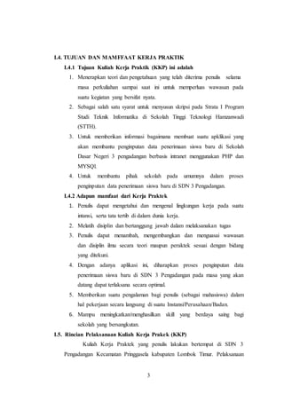 3
I.4. TUJUAN DAN MAMFFAAT KERJA PRAKTIK
I.4.1 Tujuan Kuliah Kerja Praktik (KKP) ini adalah
1. Menerapkan teori dan pengetahuan yang telah diterima penulis selama
masa perkuliahan sampai saat ini untuk memperluas wawasan pada
suatu kegiatan yang bersifat nyata.
2. Sebagai salah satu syarat untuk menyusun skripsi pada Strata I Program
Studi Teknik Informatika di Sekolah Tinggi Teknologi Hamzanwadi
(STTH).
3. Untuk memberikan informasi bagaimana membuat suatu apklikasi yang
akan membantu penginputan data penerimaan siswa baru di Sekolah
Dasar Negeri 3 pengadangan berbasis intranet menggunakan PHP dan
MYSQl.
4. Untuk membantu pihak sekolah pada umumnya dalam proses
penginputan data penerimaan siswa baru di SDN 3 Pengadangan.
I.4.2 Adapun mamfaat dari Kerja Praktek
1. Penulis dapat mengetahui dan mengenal lingkungan kerja pada suatu
intansi, serta tata tertib di dalam dunia kerja.
2. Melatih disiplin dan bertanggung jawab dalam melaksanakan tugas
3. Penulis dapat menambah, mengembangkan dan menguasai wawasan
dan disiplin ilmu secara teori maupun peraktek sesuai dengan bidang
yang ditekuni.
4. Dengan adanya aplikasi ini, diharapkan proses penginputan data
penerimaan siswa baru di SDN 3 Pengadangan pada masa yang akan
datang dapat terlaksana secara optimal.
5. Memberikan suatu pengalaman bagi penulis (sebagai mahasiswa) dalam
hal pekerjaan secara langsung di suatu Instansi/Perusahaan/Badan.
6. Mampu meningkatkan/menghasilkan skill yang berdaya saing bagi
sekolah yang bersangkutan.
I.5. Rincian Pelaksanaan Kuliah Kerja Prakek (KKP)
Kuliah Kerja Praktek yang penulis lakukan bertempat di SDN 3
Pengadangan Kecamatan Pringgasela kabupaten Lombok Timur. Pelaksanaan
 