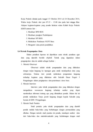 4
Kerja Praktek dimulai pada tanggal 13 Oktober 2014 s/d 24 Desember 2014,
Waktu kerja Praktek dari jam 07.15 - 13.00 dan pada hari minggu libur.
Adapun kegiatan-kegiatan yang penulis lakukan selam Kuliah Kerja Praktek
(KKP) antaran lain :
1. Membuat RPD BOS
2. Membuat prangkat Pembelajaran
3. Membuat SPJ BOS
4. Melakukan Pendataan NUPT Baru
5. Mengentri data pokok pendidikan
I.6 Metode Pengumpulan Data
Dalam penulisan laporan ini diperlukan suatu teknik penulisan agar
data yang diproleh bersifat objektif. Teknik yang digunakan dalam
pengumpulan data ini adalah sebagai berikut :
1. Metode Observasi
Observasi adalah teknik pengumpulan data yang dilakukan
dengan terjun langsung ke lapangan guna untuk mendapatkan data yang
sebenarnya. Selama riset penulis melakukan pengamatan langsung
terhadap kegiatan yang dilakukan oleh Sekolah Dasar Negeri 3
Pengadangan dalam penginputan data penerimaan siswa baru.
2. Metode Interview
Interview yaitu teknik pengumpulan data yang dilakukan dengan
mengadakan wawancara langsung terhadap sumber yang dapat
memberikan informasi tentang apa yang dibutuhkan penulis. Dalam hal ini
penulis melakukan Tanya jawab langsung dengan kepala Sekolah yang
berada di SDN 3 Pengadangan.
3. Metode Studi Pustaka
Studi pustaka yaitu teknik pengumpulan data yang diambil
penulis melalui buku-buku yang berhubungan dengan permasalahan yang
dibahas. Dengan metode studi pustaka ini penulis, mendapat sumber data
dari buku-buku dan makalah-makalah yang berhubungan dengan studi
 