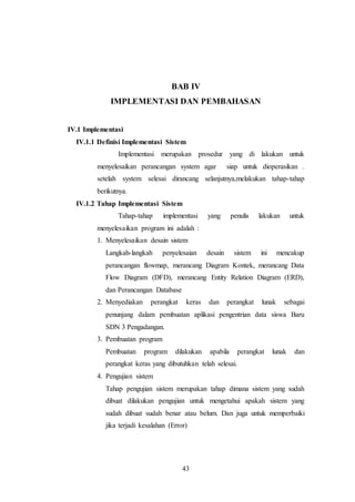 43
BAB IV
IMPLEMENTASI DAN PEMBAHASAN
IV.1 Implementasi
IV.1.1 Definisi Implementasi Sistem
Implementasi merupakan prosedur yang di lakukan untuk
menyelesaikan perancangan system agar siap untuk dioperasikan .
setelah system selesai dirancang selanjutnya,melakukan tahap-tahap
berikutnya.
IV.1.2 Tahap Implementasi Sistem
Tahap-tahap implementasi yang penulis lakukan untuk
menyelesaikan program ini adalah :
1. Menyelesaikan desain sistem
Langkah-langkah penyelesaian desain sistem ini mencakup
perancangan flowmap, merancang Diagram Kontek, merancang Data
Flow Diagram (DFD), merancang Entity Relation Diagram (ERD),
dan Perancangan Database
2. Menyediakan perangkat keras dan perangkat lunak sebagai
penunjang dalam pembuatan aplikasi pengentrian data siswa Baru
SDN 3 Pengadangan.
3. Pembuatan program
Pembuatan program dilakukan apabila perangkat lunak dan
perangkat keras yang dibutuhkan telah selesai.
4. Pengujian sistem
Tahap pengujian sistem merupakan tahap dimana sistem yang sudah
dibuat dilakukan pengujian untuk mengetahui apakah sistem yang
sudah dibuat sudah benar atau belum. Dan juga untuk memperbaiki
jika terjadi kesalahan (Error)
 