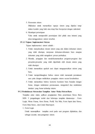 44
5. Perawatan sistem
Dilakukan untuk memastikan supaya sistem yang dipakai tetap
dalam kondisi yang baik atau tetap bisa beroperasi dengan maksimal.
6. Mendapat persetujuan
Yaitu untuk memperoleh persetujuan dari pihak atau instansi yang
akan menggunakan sistem tersebut.
IV.1.3 Tujuan Implementasi Sistem
Tujuan implementasi sistem adalah :
1. Untuk menyelesaikan desain sistem yang ada dalam dokumen sistem
yang telah disetujui, menyusun dokumen-dokumen baru ataupun
dokumen yang telah mengalami proses perbaikan.
2. Menulis, pengujian dan mendokumentasikan program-program dan
prosedur-prosedur yang telah diperbaiki oleh desain sistem yang
telah disetujui.
3. Untuk memastikan apakah user dapat mengoperasikan sistem yang
baru.
4. Untuk memperhitungkan bahwa sistem telah memenuhi permintaan
user yaitu dengan melakukan pengujian sistem secara keseluruhan.
5. Untuk memastikan bahwa konversi kesistem baru berjalan dengan
benar, dengan melakukan perencanaan, mengontrol dan melakukan
instalasi yang benar terhadap sistem.
IV.2 Pembahasan Sistem dan Tampilan Antar Muka Sistem Baru
Tampilan antar muka aplikasi penginputan Data penerimaan Siswa Baru
SDN 3 pengadangan terdiri dari beberapa tampilan diantaranya : Form
Login, Menu Utama, form Home, Profil, Visi Misi, Form Input data Siswa,
Form Data Siswa , dan Cetak Data/report.
1. Form Login
Untuk menampilkan tampilan awal pada saat program dijalankan, dan
sebagai security atau pengaman sistem.
 