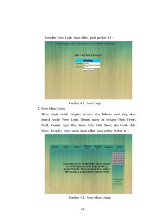 45
Tampilan Form Login dapat dilihat pada gambar 4.1 :
Gambar 4.1 : Form Login
2. Form Menu Utama
Menu utama adalah tampilan pertama atau halaman awal yang akan
muncul setelah Form Login, Dimenu utama ini terdapat Menu Home,
Profil, Visimisi, Input Data Siswa, Lihat Data Siswa, dan Cetak Data
Siswa. Tampilan menu utama dapat dilihat pada gambar berikut ini :
Gambar 4.2 : Form Menu Utama
 