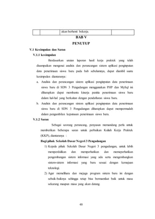 48
akan berhenti bekerja.
BAB V
PENUTUP
V.1 Kesimpulan dan Saran
V.1.1 kesimpulan
Berdasarkan uraian laporan hasil kerja praktek yang telah
disampaikan mengenai analisis dan perancangan sistem aplikasi penginputan
data penerimaan siswa baru pada bab sebelumnya, dapat diambil suatu
kesimpulan diantaranya:
a. Analisis dan perancangan sistem aplikasi penginputan data penerimaan
siswa baru di SDN 3 Pengadangan menggunakan PHP dan MySql ini
diharapkan dapat membantu kinerja panitia penerimaan siswa baru
dalam hal-hal yang berkaitan dengan pendaftaran siswa baru.
b. Analisis dan perancangan sistem aplikasi penginputan data penerimaan
siswa baru di SDN 3 Pengadangan diharapkan dapat mempermudah
dalam pengambilan keputusan penerimaan siswa baru.
V.1.2 Saran
Sebagai seorang perancang, penyusun memandang perlu untuk
memberikan beberapa saran untuk perbaikan Kuliah Kerja Praktek
(KKP), diantaranya :
Bagi pihak Sekolah Dasar Negeri 3 Pengadangan
1) Kepala pihak Sekolah Dasar Negeri 3 pengadangan, untuk lebih
memperdulikan dan memperhatikan dan memeperhatikan
pengembangan sistem informasi yang ada serta mengembangkan
sistem-sistem informasi yang baru sesuai dengan kemajuan
teknologi.
2) Agar memelihara dan mejaga program sistem baru ini dengan
sebaik-baiknya sehingga tetap bisa bermamfaat baik untuk masa
sekarang maupun masa yang akan datang.
 