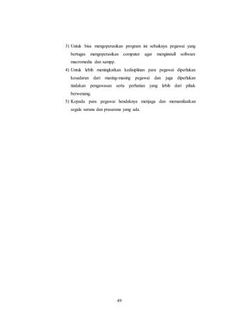 49
3) Untuk bisa mengoperasikan program ini sebaiknya pegawai yang
bertugas mengoperasikan computer agar menginstall software
macromedia dan xampp.
4) Untuk lebih meningkatkan kedisiplinan para pegawai diperlukan
kesadaran dari masing-masing pegawai dan juga diperlukan
tindakan pengawasan serta perhatian yang lebih dari pihak
berwenang.
5) Kepada para pegawai hendaknya menjaga dan memamfaatkan
segala sarana dan prasarana yang ada.
 