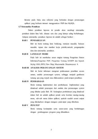 5
literatur pada buku atau referensi yang berkaitan dengan perancangan
aplikasi yang berbasis intranet menggunakan PHP dan MySQL.
I.7 Sistematika Penulisan
Dalam penulisan laporan ini penulis akan membagi sistematika
penulisan dalam lima bab, dimana satu dan yang lainnya saling berhubungan.
Adapun sistematika penulisan laporan ini adalah sebagai berikut :
BAB I PENDAHULUAN
Bab ini berisi tentang latar belakang, rumusan masalah, batasan
masalah, tujuan dan manfaat kerja praktik,metode pengumpulan
data dan sistematika penulisan.
BAB II LANDASAN TEORI
Pada bab ini membahas urean singkat tentang Pengertian Sistem
Informasi,Pengertian PHP, Pnegertian Tentang XAMPP dan Sejarah
MySql, ERD, DFD, Flow Map, Macromedia Dreamweaver 8.
BAB III ANALISIS PERANCANGAN SISTEM
Bab ini berisi informasi mengenai pelaksanaan penelitian secara
umum, analisis perancangan system, sehingga menjadi gambaran
tentang apa yang terjadi atau dilaksanakan pada tempat penelitian.
BAB IV PEMBAHASAN
Berisi tentang implementasi dan pembahasan. Implementasi yang
dimaksud adalah penerapan dari analisis dan perancangan system
yang dibahas pada Bab. III. Sedangkan pembahasan yang dimaksud
dalam bab ini adalah aplikasi penuh serta korelasi masing-masing
menu, sub-sub menu dalam aplikasi, apakah seudah sesuai output
yang dikeluarkan dengan mengacu pada input yang diberikan.
BAB V PENUTUP
Berisi tentang kesimpulan serta saran-saran yang berhubungan
dengan pembangunan program yang dibutuhkan.
 