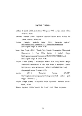 50
DAFTAR PUSTAKA
Adelheid & Khairil. (2012). Buku Pintar Menguasai PHP MySQL. Jakarta Selatan
:PT.Trans Media.
Surakmad, Winarno. (1985). Pengantar Penelitian Ilmiah Dasar, Matode dan
Teknik. Bandung : TARSITO.
Ekadara, Permaitika Apriandini Diana. (2013). ”Pengertian Aplikasi”.
http://pdianaekadara.blogspot.sg/2013/10/pengertian-aplikasi.html
(diakses pada tanggal 5-Januari-2015).
Jamal, Nitra Febria. (2009). ”Desain Web Dinamis Menggunakan Macromedia
Dreamweaver 8 Pada SMA Kartika I-1 Medan”. Skripsi.
http://repository.usu.ac.id/bitstream/123456789/7878/1/09E02819.pdf
(diakses pada tanggal 5-Januari-2015).
Afriyanti, Rahma. (2008). ” Membangun Aplikasi Web Yang Dinamis Dengan
Macromedia Dreamweaver 8 Pada Sma Negeri 1 Batangkuis”. Skripsi.
http://repository.usu.ac.id/bitstream/123456789/14020/1/09E00415.pdf
(diakses pada tanggal 5-Januari-2015).
Anonim. (2014). ”Pengertian Tentang XAMPP”.
http://blog.duniascript.com/pengertian-tentang-xampp.html (diakses pada
tanggal 5-Januari-2015).
Amsyah, Zulkipli, (2006) ,”Manajemen Sistem Informasi”, Gramedia Pustaka
Utama, Jakarta.
Hartono, Jogiyanto, (2006), “Analisis dan Desain”, Andi Offset, Yogyakarta.
 