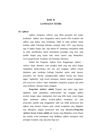 6
BAB II
LANDASAN TEORI
II.1 Aplikasi
Aplikasi merupakan software yang diberi perusahan dari tempat
pembuatan. Aplikasi akan mengunakan sistem operasi (OS) komputer dan
aplikasi yang lainnya yang mendukung. Istilah ini mulai perlahan masuk
kedalam istilah Terknologi Informasi semenjak tahun 1993, yang biasanya
juga di singkat dengan App. App industri PC tampaknya menciptakan istilah
ini untuk merefleksikan medan pertempuran persaingan yang baru, yang
parallel dengan yang terjadi antar sistem operasi yang dimunculkan.
(www.google/Kamus Komputer dan Teknologi Informasi).
Definisi dan Pengertian Aplikasi Serta Penggolongan Aplikasi –
Aplikasi dapat dikatakan suatu prangkat lunak yang siap pakai dengan
menjalankan intruksi-intruksi dari user atau pengguna, aplikasi banyak
diciptakan guna membnatu berbagai keperluan seperti untuk laporan,
percetakan dan lain-lain sedangkan istilah aplikasi berasal dari bahasa
inggris “application” yang berarti penerapan, lamaran ataupun penggunaan,
jadi pengertian aplikasi dapat disimpulkan merupakan program siap pakai
yang membantu mencapai tujuan pengguna.
Pengertian Aplikasi adalah Program siap pakai yang dapat
digunakan untuk menjalankan printah-printah dari pengguna aplikasi
tersebut dengan tujuan mendapatkan hasil yang lebih akurat sesuai dengan
tujuan pembuatan aplikasi tersebut, aplikasi mempunyai arti yaitu
pemecahan masalah yang menggunakan salah satu tehnik pemrosesan data
aplikasi yang biasanya berpacu pada sebuah komputansi yang diinginkan
atau diharapkan maupun pemrosesan data yang diharapkan.Pengertian
Aplikasi Secara Umum adalah alat terapan yang difungsikan secara khusus
dan terpadu sesuai kemampuan yang dimilikinya aplikasi merupakan suatu
perangkat komputer yang siap pakai bagi user.
 