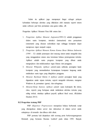 7
Selain itu aplikasi juga mempunyai fungsi sebagai pelayan
kebutuhan beberapa aktivitas yang dilakukan oleh manusia seperti sistem
untuk software jual beli, permainan atau game online, dll.
Pengertian Aplikasi Menurut Para Ahli antara lain :
1. Pengertian Aplikas Menurut Jogiyanto(1999:12) adalah penggunaan
dalam suatu komputer, instruksi (instructiom) atau pernyataan
(statement) yang disusun sedemikian rupa sehingga komputer dapat
memproses input menjadi output.
2. Pengertian Aplikasi Menurut Kamus Kamus Besar Bahasa Indonesia
(1998 : 52) adalah penerapan dari rancang sistem untuk mengolah data
yang menggunakan aturan atau ketentuan bahasa pemrograman tertentu.
Aplikasi adalah suatu program komputer yang dibuat untuk
mengerjakan dan melaksanakan tugas khusus dari pengguna.
3. Menurut Wikipedia Aplikasi adalah suatu subkelas perangkat lunak
komputer yang memanfaatkan kemampuan komputer langsung untuk
melakukan suatu tugas yang diinginkan pengguna.
4. Menurut Rachmad Hakim S Aplikasi adalah perangkat lunak yang
digunakan untuk tujuan tertentu, seperti mengolah dokumen, mengatur
Windows &, permainan (game), dan sebagainya.
5. Menurut Harip Santoso Aplikasi adalah suatu kelompok file (form,
class, report) yang bertujuan untuk melakukan aktivitas tertentu yang
saling terkait, misalnya aplikasi payroll, aplikasi fixed asset, dll.(dalam
Ekadara 2013)
II.2 Pengertian tentang PHP
PHP (Hypertext Preprocessor) merupakan bahasa berbentuk script
yang ditempatkan dalam server dan dieksekusi di dalam server untuk
selanjutnya di teransfer dan dibaca oleh client.
PHP pertama kali diciptakan oleh seorang peria berkewarganegaraan
Denmark yang bernama Rasmus Leddorf pada tahun 1995. Banyak
 