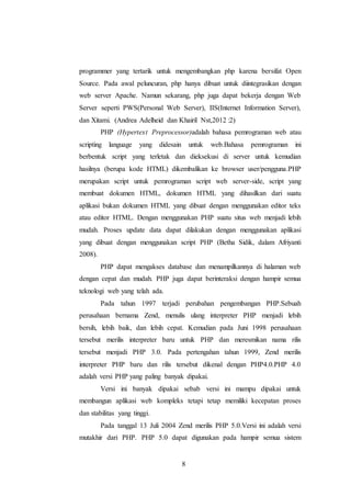 8
programmer yang tertarik untuk mengembangkan php karena bersifat Open
Source. Pada awal peluncuran, php hanya dibuat untuk diintegrasikan dengan
web server Apache. Namun sekarang, php juga dapat bekerja dengan Web
Server seperti PWS(Personal Web Server), IIS(Internet Information Server),
dan Xitami. (Andrea Adelheid dan Khairil Nst,2012 :2)
PHP (Hypertext Preprocessor)adalah bahasa pemrograman web atau
scripting language yang didesain untuk web.Bahasa pemrograman ini
berbentuk script yang terletak dan dieksekusi di server untuk kemudian
hasilnya (berupa kode HTML) dikembalikan ke browser user/pengguna.PHP
merupakan script untuk pemrograman script web server-side, script yang
membuat dokumen HTML, dokumen HTML yang dihasilkan dari suatu
aplikasi bukan dokumen HTML yang dibuat dengan menggunakan editor teks
atau editor HTML. Dengan menggunakan PHP suatu situs web menjadi lebih
mudah. Proses update data dapat dilakukan dengan menggunakan aplikasi
yang dibuat dengan menggunakan script PHP (Betha Sidik, dalam Afriyanti
2008).
PHP dapat mengakses database dan menampilkannya di halaman web
dengan cepat dan mudah. PHP juga dapat berinteraksi dengan hampir semua
teknologi web yang telah ada.
Pada tahun 1997 terjadi perubahan pengembangan PHP.Sebuah
perusahaan bernama Zend, menulis ulang interpreter PHP menjadi lebih
bersih, lebih baik, dan lebih cepat. Kemudian pada Juni 1998 perusahaan
tersebut merilis interpreter baru untuk PHP dan meresmikan nama rilis
tersebut menjadi PHP 3.0. Pada pertengahan tahun 1999, Zend merilis
interpreter PHP baru dan rilis tersebut dikenal dengan PHP4.0.PHP 4.0
adalah versi PHP yang paling banyak dipakai.
Versi ini banyak dipakai sebab versi ini mampu dipakai untuk
membangun aplikasi web kompleks tetapi tetap memiliki kecepatan proses
dan stabilitas yang tinggi.
Pada tanggal 13 Juli 2004 Zend merilis PHP 5.0.Versi ini adalah versi
mutakhir dari PHP. PHP 5.0 dapat digunakan pada hampir semua sistem
 