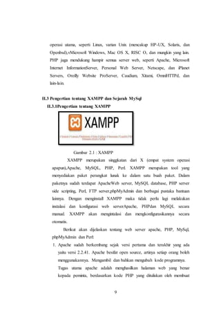 9
operasi utama, seperti Linux, varian Unix (mencakup HP-UX, Solaris, dan
Openbsd),vMicrosoft Windows, Mac OS X, RISC O, dan mungkin yang lain.
PHP juga mendukung hampir semua server web, seperti Apache, Microsoft
Internet InformationServer, Personal Web Server, Netscape, dan iPlanet
Servers, Oreilly Website ProServer, Caudium, Xitami, OmniHTTPd, dan
lain-lain.
II.3 Pengertian tentang XAMPP dan Sejarah MySql
II.3.1Pengertian tentang XAMPP
Gambar 2.1 : XAMPP
XAMPP merupakan singgkatan dari X (empat system operasi
apapun),Apache, MySQL, PHP, Perl. XAMPP merupakan tool yang
menyediakan paket perangkat lunak ke dalam satu buah paket. Dalam
paketnya sudah terdapat ApacheWeb server, MySQL database, PHP server
side scripting, Perl, FTP server,phpMyAdmin dan berbagai pustaka bantuan
lainnya. Dengan menginstall XAMPP maka tidak perlu lagi melakukan
instalasi dan konfigurasi web serverApache, PHPdan MySQL secara
manual. XAMPP akan mengintalasi dan mengkonfigurasikannya secara
otomatis.
Berikut akan dijelaskan tentang web server apache, PHP, MySql,
phpMyAdmin dan Perl:
1. Apache sudah berkembang sejak versi pertama dan terakhir yang ada
yaitu versi 2.2.41. Apache besifat open source, artinya setiap orang boleh
menggunakannya. Mengambil dan bahkan mengubah kode programnya.
Tugas utama apache adalah menghasilkan halaman web yang benar
kepada peminta, berdasarkan kode PHP yang dituliskan oleh membuat
 