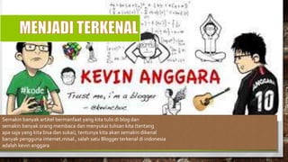 Semakin banyak artikel bermanfaat yang kita tulis di blog dan
semakin banyak orang membaca dan menyukai tulisan kita (tentang
apa saja yang kita bisa dan sukai), tentunya kita akan semakin dikenal
banyak pengguna internet.misal , salah satu Blogger terkenal di indonesia
adalah kevin anggara
 