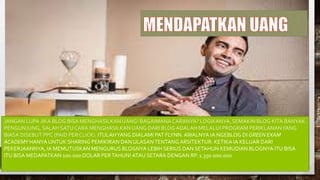 JANGAN LUPA JIKA BLOG BISA MENGHASILKAN UANG! BAGAIMANACARANYA? LOGIKANYA, SEMAKIN BLOG KITA BANYAK
PENGUNJUNG, SALAH SATU CARA MENGHASILKANUANG DARI BLOGADALAH MELALUI PROGRAM PERIKLANANYANG
BIASA DISEBUT PPC (PAID PER CLICK). ITULAHYANG DIALAMI PAT FLYNN. AWALNYA IA NGEBLOG DI GREEN EXAM
ACADEMY HANYA UNTUK SHARING PEMIKIRAN DAN ULASANTENTANG ARSITEKTUR. KETIKA IA KELUAR DARI
PEKERJAANNYA, IA MEMUTUSKAN MENGURUS BLOGNYA LEBIH SERIUS DAN SETAHUN KEMUDIAN BLOGNYA ITU BISA
ITU BISA MEDAPATKAN 100.000 DOLAR PERTAHUN! ATAU SETARA DENGAN RP. 1.350.000.000
 