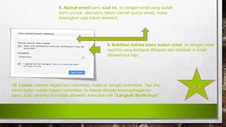 8. Alamat email kamu saat ini, isi dengan email yang sudah
kamu punya. Jika kamu belum pernah punya email, maka
kosongkan saja kolom tersebut.
9. Buktikan bahwa kamu bukan robot, isi dengan kode
captcha yang terdapat dibawah dan ketikkan di kotak
dibawahnya lagi.
10. Lokasi, karena negara kita Indonesia, maka isi dengan Indonesia. Tapi jika
kamu bukan warga negara Indonesia, isi sesuai dengan kewarganegaraan
kamu. Lalu centang dua kotak dibawah, kemudian klik “Langkah Berikutnya”
 