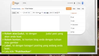 Kolom atas/judul, isi dengan judul post yang
akan anda buat
Kolom konten, isi konten blog anda dengan tulisan
atau gambar
Label, isi dengan kategori posting yang sedang anda
buat.
Lalu klik “Publikasikan".
 