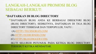 LANGKAH-LANGKAH PROMOSI BLOG
SEBAGAI BERIKUT:
•DAFTARKAN DI BLOG DIRECTORY
•DAFTARKAN BLOG ANDA KE BERBAGAI DIREKTORI BLOG
(BLOG DIRECTORY). SEDIKITNYA, DAFTARKAN DI TIGA BLOG
DIRECTORY TERBESAR DAN TERPOPULER, YAITU :
(A) HTTP://TECHNORATI.COM
(B) HTTP://FEEBURNER.COM
(C) HTTP://BLOGDIGGER.COM.
IKUTI SELURUH PETUNJUK PADA KETIGA BLOG DIRECTORY
TERSEBUT KETIKA MENDAFTAR.
 