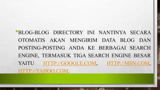 •BLOG-BLOG DIRECTORY INI NANTINYA SECARA
OTOMATIS AKAN MENGIRIM DATA BLOG DAN
POSTING-POSTING ANDA KE BERBAGAI SEARCH
ENGINE, TERMASUK TIGA SEARCH ENGINE BESAR
YAITU HTTP://GOOGLE.COM, HTTP://MSN.COM,
HTTP://YAHOO.COM.
 
