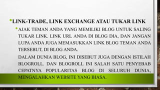 •LINK-TRADE, LINK EXCHANGE ATAU TUKAR LINK
•AJAK TEMAN ANDA YANG MEMILIKI BLOG UNTUK SALING
TUKAR LINK. LINK URL ANDA DI BLOG DIA, DAN JANGAN
LUPA ANDA JUGA MEMASUKKAN LINK BLOG TEMAN ANDA
TERSEBUT, DI BLOG ANDA.
DALAM DUNIA BLOG, INI DISEBUT JUGA DENGAN ISTILAH
BLOGROLL. DAN BLOGROLL INI SALAH SATU PENYEBAB
CEPATNYA POPULARITAS BLOG DI SELURUH DUNIA,
MENGALAHKAN WEBSITE YANG BIASA.
 