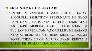 •BERKUNJUNG KE BLOG LAIN
•UNTUK MENAMBAH TEMAN UNTUK DIAJAK
BLOGROLL, SEMPATKAN BERKUNJUNG KE BLOG
LAIN, DAN BERKOMENTAR DI BUKU TAMU ATAU
TAGBOARD MEREKA ATAU BERKOMENTAR DI
TULISAN MEREKA DAN JANGAN LUPA MEMASANG
ALAMAT BLOG ANDA DI BLOG MEREKA. DALAM
WAKTU TIDAK LAMA, MEREKA AKAN “BERTAMU
BALIK” KE “RUMAH” ATAU BLOG ANDA.
 