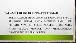 •ALAMAT BLOG DI SIGNATURE EMAIL
•TULIS ALAMAT BLOG ANDA DI SIGNATURE EMAIL.
SEHINGGA SETIAP ANDA MENULIS EMAIL KE
PRIBADI ATAU KE MILIS, ALAMAT BLOG ANDA
AKAN SELALU MUNCUL, DAN MEMUDAHKAN
ORANG UNTUK BERKUNJUNG.
 