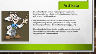 Arti kata
• Blog adalah bentuk aplikasi web yang menyerupai tulisan-
tulisan (yang dimuat sebagai posting) pada sebuah halaman
web umum. - id.Wikipedia.org
• Blog adalah salah satu bentuk dari website yang tersusun
dengan kronologi terbalik, yaitu dari tulisan paling baru ke
tulisan yang lebih lama. - Darren Rowse (problogger.net)
• Blog adalah Buku Harian dari diri untuk berbagi yang berbentuk
halaman web dan bisa diakses oleh siapapun yang terkoneksi
dengan internet. - menurut kami
 