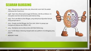 SEJARAH BLOGGING
• 1994 – Blog pertama dibuat (links.net), dibuat oleh Justin Hall. Dia adalah
mahasiswa dari Swartmore.
• 1998 – Open diary dibuat pada tanggal 28 Oktober, oleh BruceAbleson. Ini
merupakan awal dari ide komentar pada halaman blog.
• 1999 - Pyra Labs Meluncurkan Blogger, yang selanjutnya digunakan banyak
orang sampai saat ini.
• 2003 – Google membeli Blogger dari Pyra Labs. Selain itu googe juga
mengakusisi Adsense dari OINGO , INC.
• 2003 – Wordpress versi b2 diluncurkan oleh Matt Mullenweg.
• 2007-Tumblr dibuat. Sekarang menjadi salah satu platform microblogging yang
popular.
• MENURUT KAMI
 