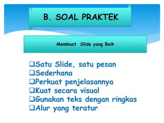 B. SOAL PRAKTEK
Membuat ݺߣ yang Baik
Satu ݺߣ, satu pesan
Sederhana
Perkuat penjelasannya
Kuat secara visual
Gunakan teks dengan ringkas
Alur yang teratur
 