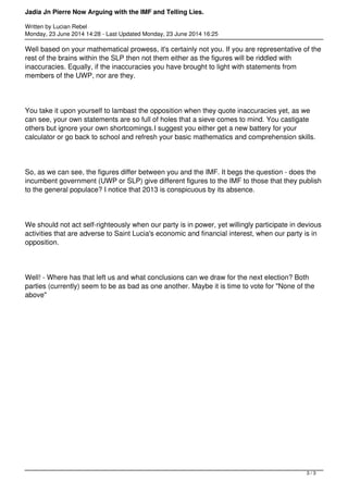 Jadia Jn Pierre Now Arguing with the IMF and Telling Lies.
Written by Lucian Rebel
Monday, 23 June 2014 14:28 - Last Updated Monday, 23 June 2014 16:25
Well based on your mathematical prowess, it's certainly not you. If you are representative of the
rest of the brains within the SLP then not them either as the figures will be riddled with
inaccuracies. Equally, if the inaccuracies you have brought to light with statements from
members of the UWP, nor are they.
You take it upon yourself to lambast the opposition when they quote inaccuracies yet, as we
can see, your own statements are so full of holes that a sieve comes to mind. You castigate
others but ignore your own shortcomings.I suggest you either get a new battery for your
calculator or go back to school and refresh your basic mathematics and comprehension skills.
So, as we can see, the figures differ between you and the IMF. It begs the question - does the
incumbent government (UWP or SLP) give different figures to the IMF to those that they publish
to the general populace? I notice that 2013 is conspicuous by its absence.
We should not act self-righteously when our party is in power, yet willingly participate in devious
activities that are adverse to Saint Lucia's economic and financial interest, when our party is in
opposition.
Well! - Where has that left us and what conclusions can we draw for the next election? Both
parties (currently) seem to be as bad as one another. Maybe it is time to vote for "None of the
above"
3 / 3
 