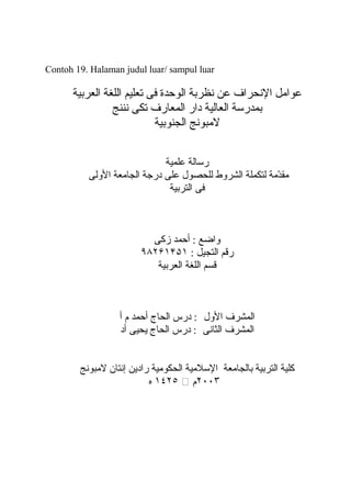 Contoh 19. Halaman judul luar/ sampul luar
‫عوامل‬‫الحنحراف‬‫عن‬‫حنظربة‬‫الوحدة‬‫فى‬‫تعليم‬‫اللغة‬‫العربية‬
‫بمدرسة‬‫العالية‬‫دار‬‫المعارف‬‫تكى‬‫حنننج‬
‫لمبوحنج‬‫الجنوبية‬
‫رسالة‬‫علمية‬
‫دمة‬ّ‫م‬‫مق‬‫لتكملة‬‫الشروط‬‫للحصول‬‫على‬‫درجة‬‫الجامعة‬‫الولى‬
‫فى‬‫التربية‬
‫واضع‬‫أحمد‬ :‫زكى‬
‫رقم‬‫التجيل‬:۹۸۲۶۱۴۵۱
‫قسم‬‫اللغة‬‫العربية‬
‫المشرف‬‫الول‬‫درس‬ :‫الحاج‬‫أحمد‬‫م‬‫أ‬
‫المشرف‬‫الثاحنى‬‫درس‬ :‫الحاج‬‫يحيى‬‫أد‬
‫كلية‬‫التربية‬‫بالجامعة‬‫السلمية‬‫الحكومية‬‫رادين‬‫إحنتان‬‫لمبوحنج‬
۲٠٠٣‫م‬⧵۱٤۲٥‫ه‬
 